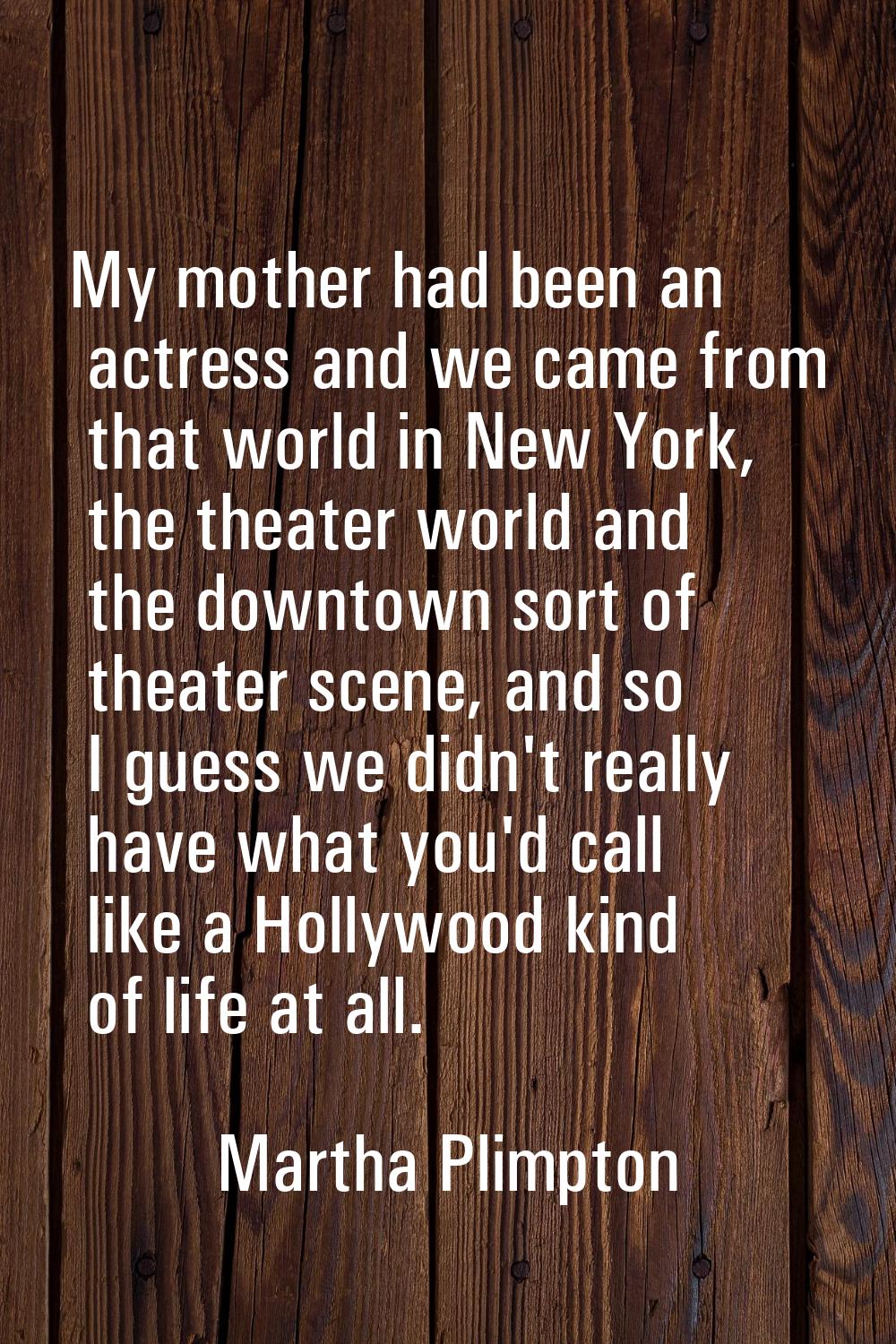 My mother had been an actress and we came from that world in New York, the theater world and the do