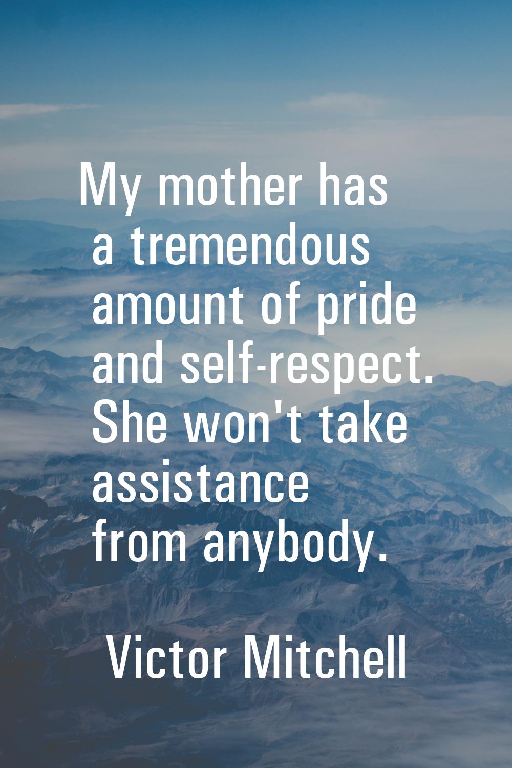 My mother has a tremendous amount of pride and self-respect. She won't take assistance from anybody