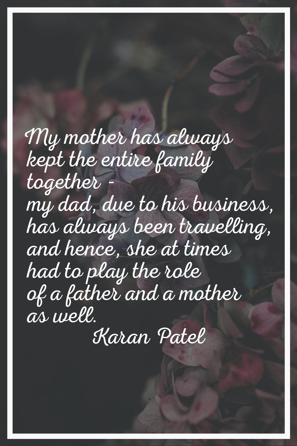 My mother has always kept the entire family together - my dad, due to his business, has always been