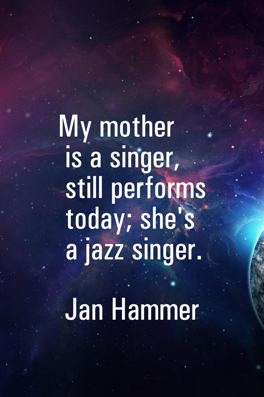 My mother is a singer, still performs today; she's a jazz singer.