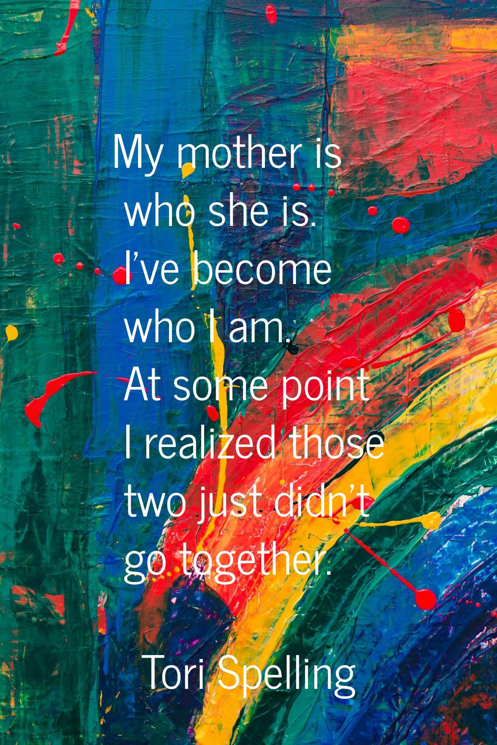 My mother is who she is. I've become who I am. At some point I realized those two just didn't go to