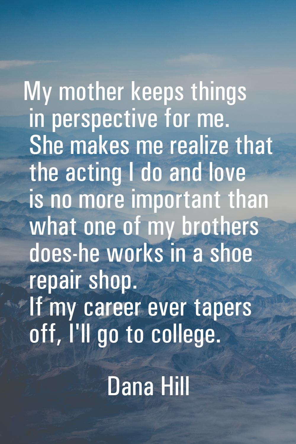 My mother keeps things in perspective for me. She makes me realize that the acting I do and love is