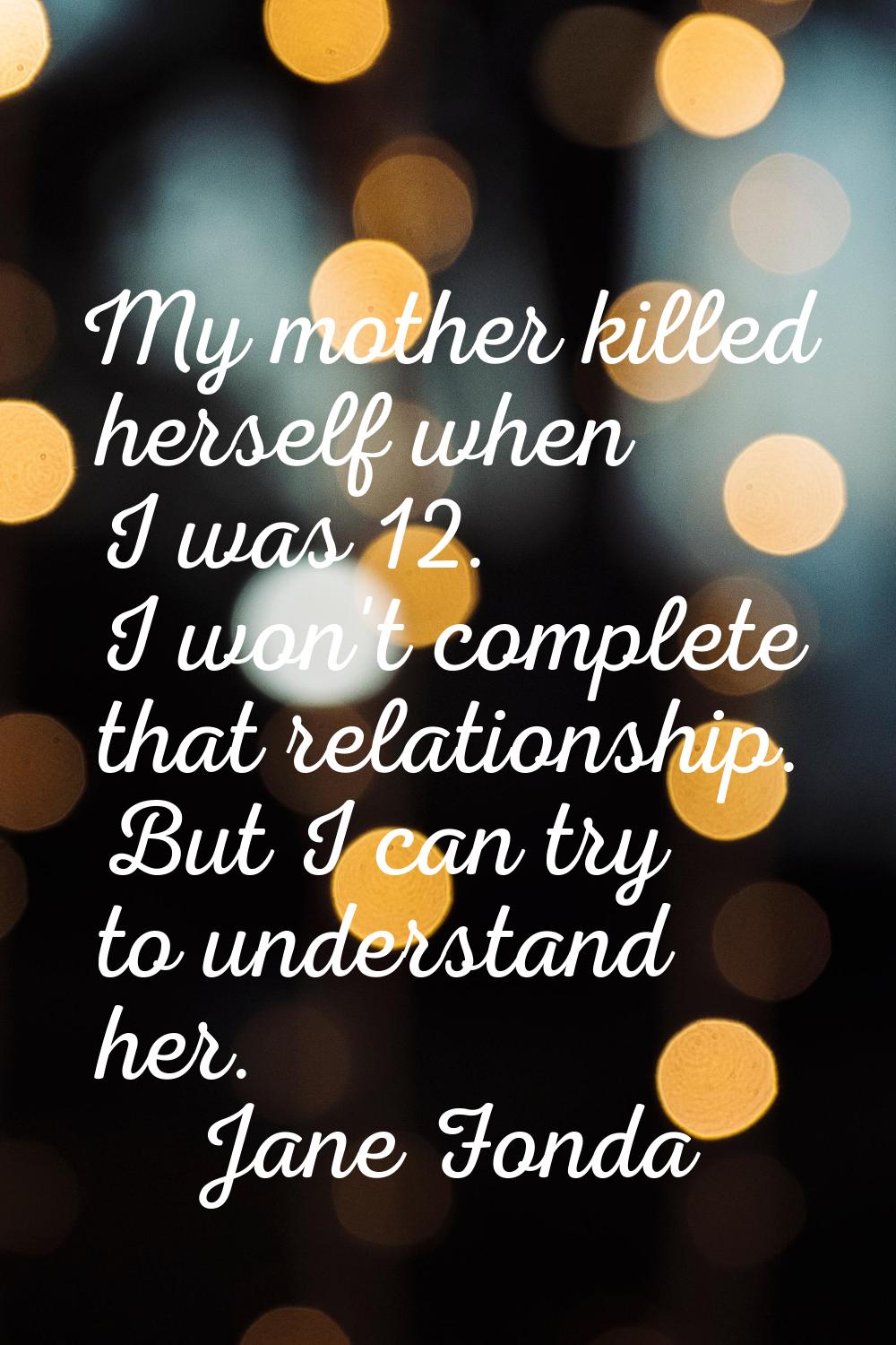 My mother killed herself when I was 12. I won't complete that relationship. But I can try to unders