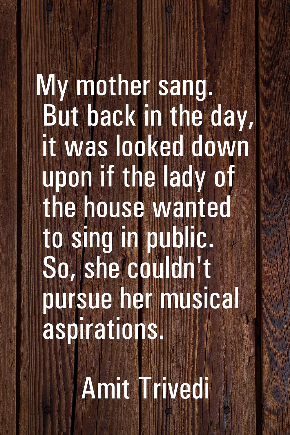 My mother sang. But back in the day, it was looked down upon if the lady of the house wanted to sin