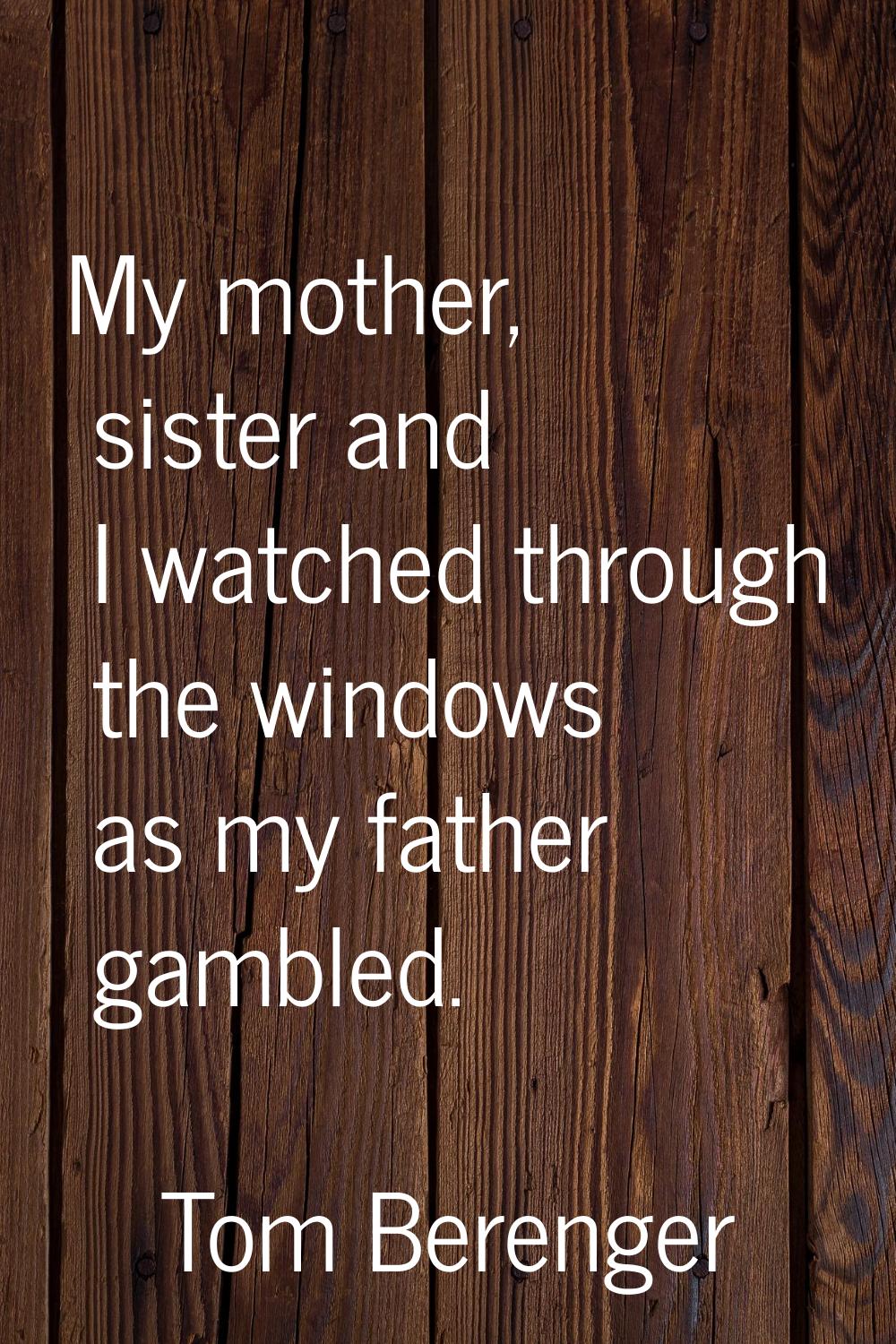 My mother, sister and I watched through the windows as my father gambled.