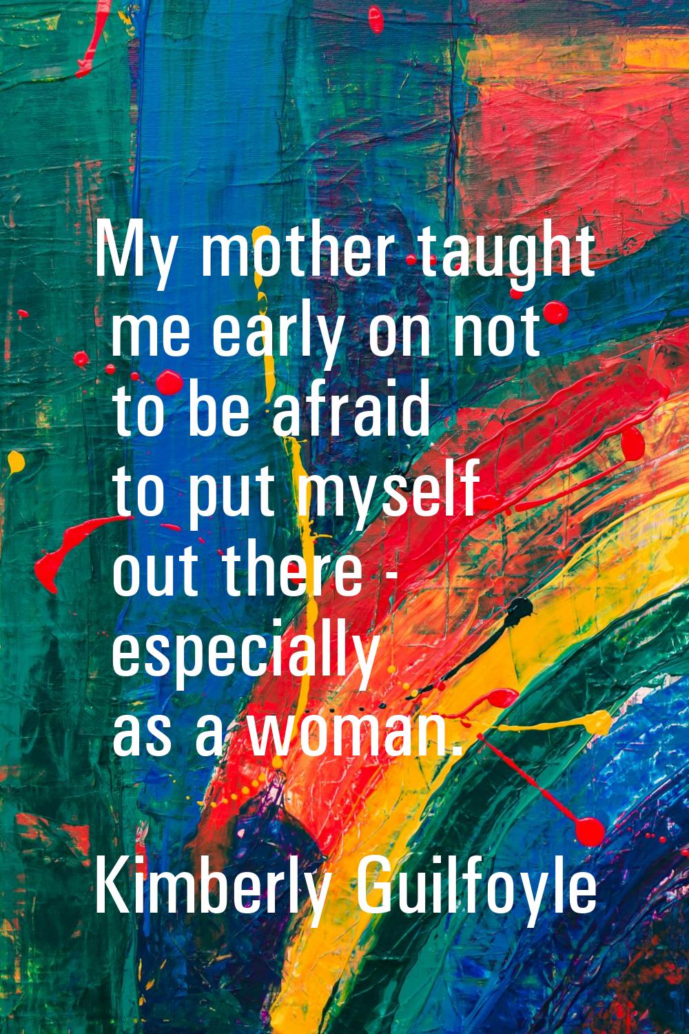 My mother taught me early on not to be afraid to put myself out there - especially as a woman.