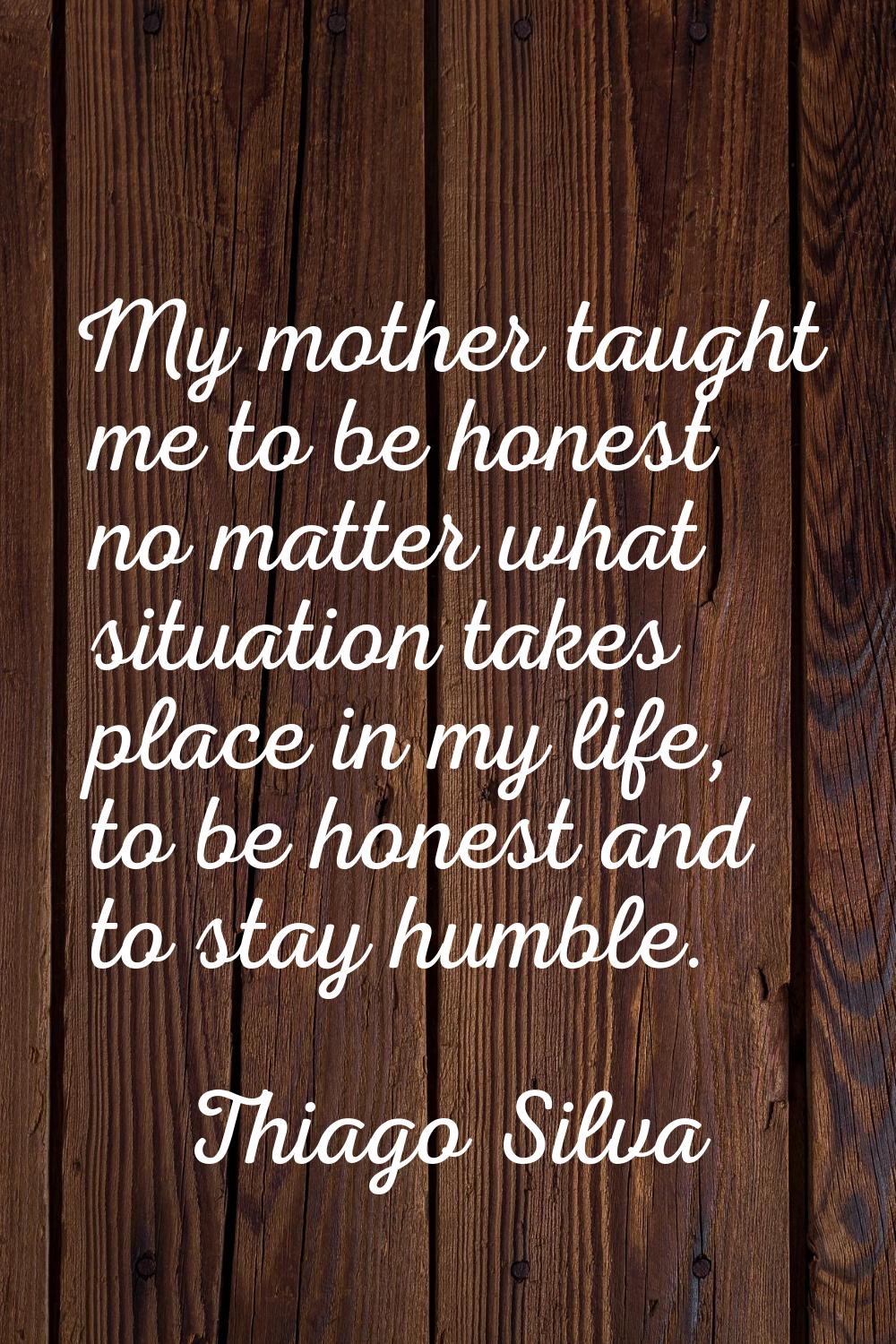 My mother taught me to be honest no matter what situation takes place in my life, to be honest and 