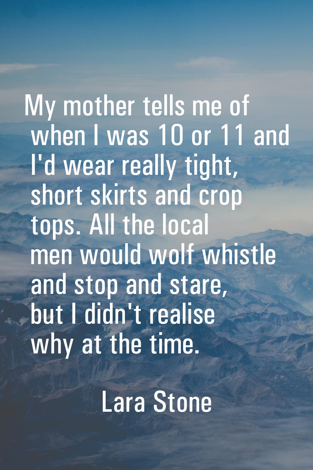 My mother tells me of when I was 10 or 11 and I'd wear really tight, short skirts and crop tops. Al