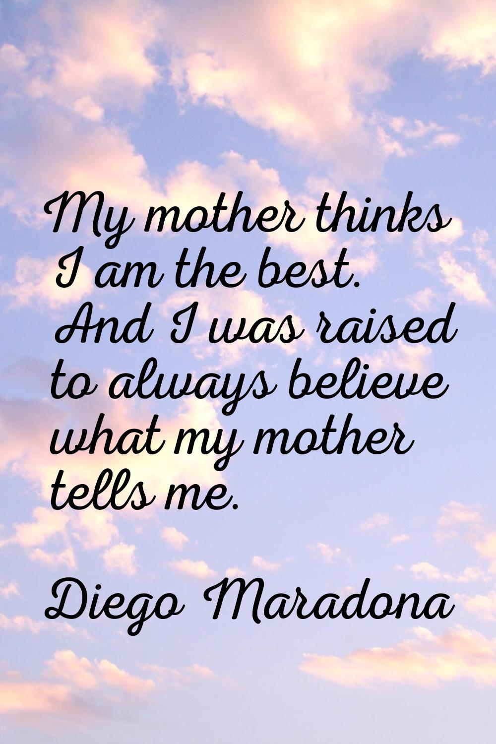 My mother thinks I am the best. And I was raised to always believe what my mother tells me.