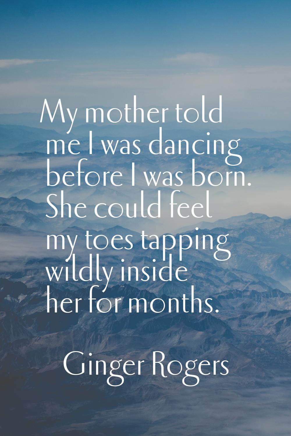 My mother told me I was dancing before I was born. She could feel my toes tapping wildly inside her