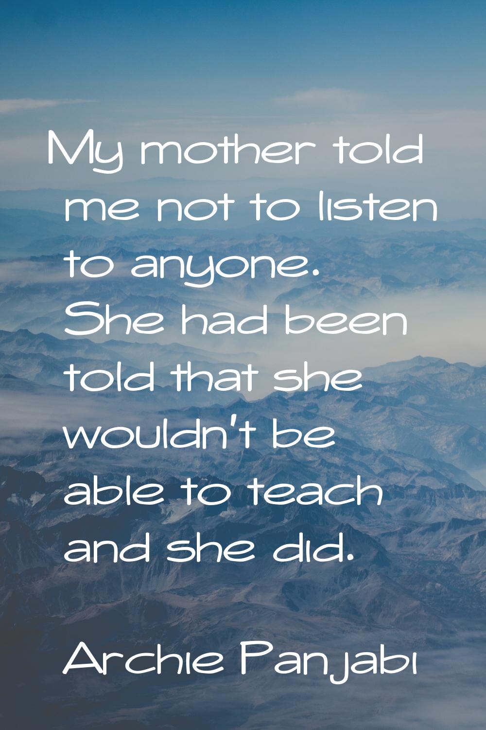 My mother told me not to listen to anyone. She had been told that she wouldn't be able to teach and