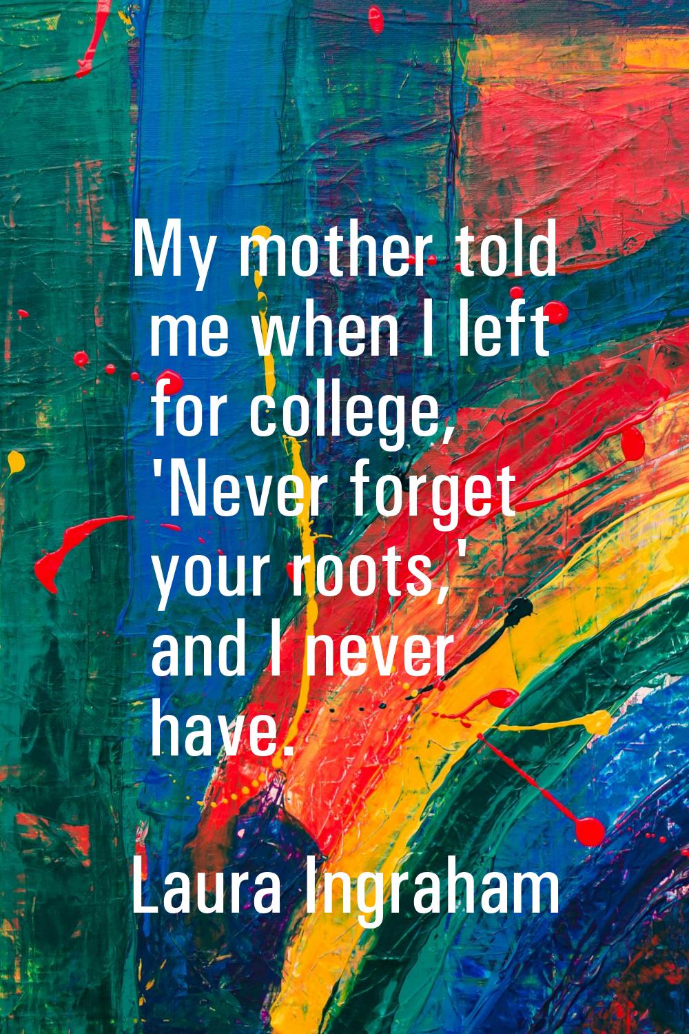 My mother told me when I left for college, 'Never forget your roots,' and I never have.