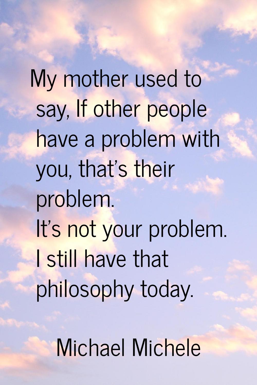 My mother used to say, If other people have a problem with you, that's their problem. It's not your