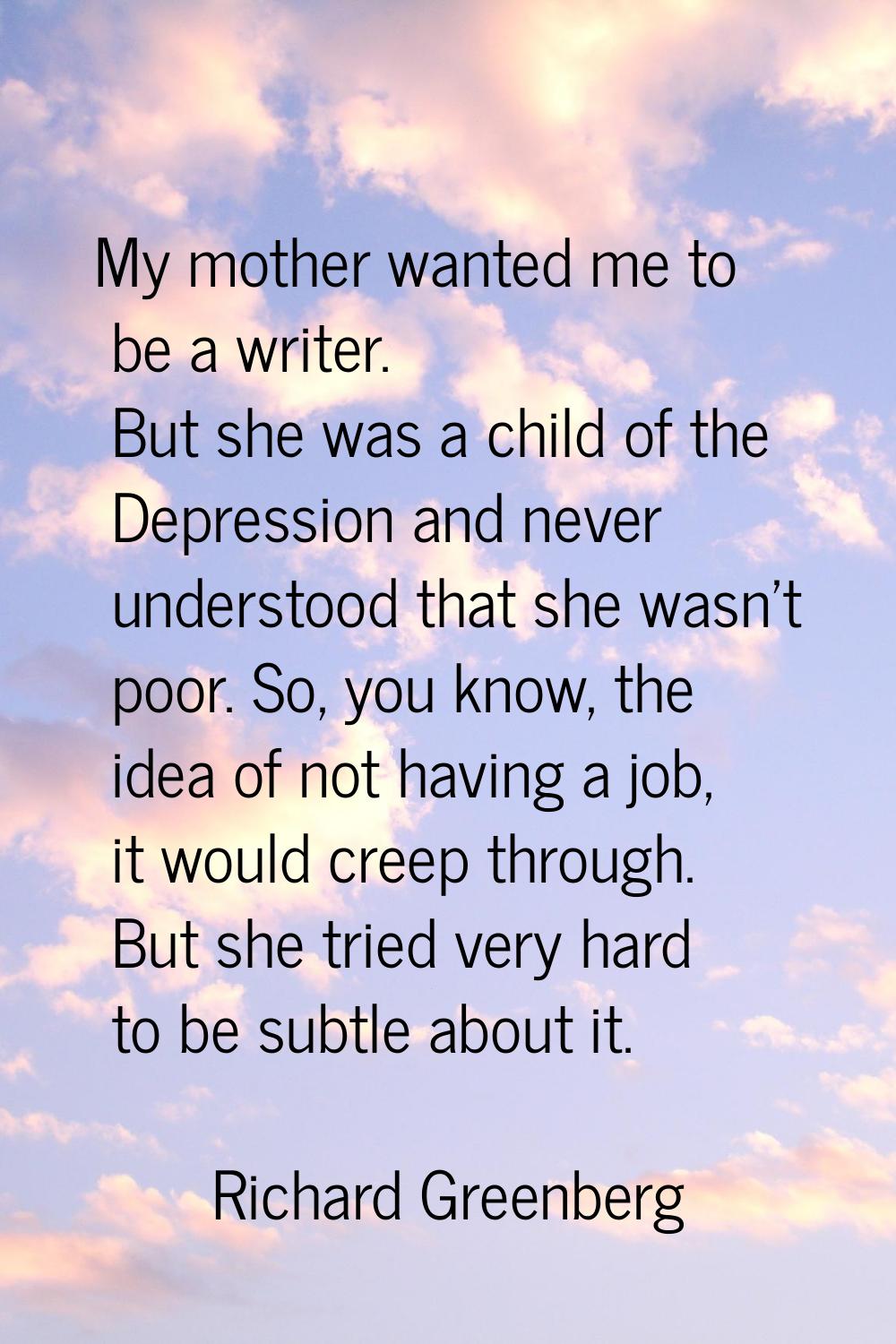 My mother wanted me to be a writer. But she was a child of the Depression and never understood that