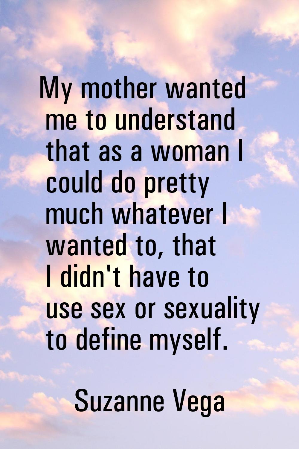 My mother wanted me to understand that as a woman I could do pretty much whatever I wanted to, that
