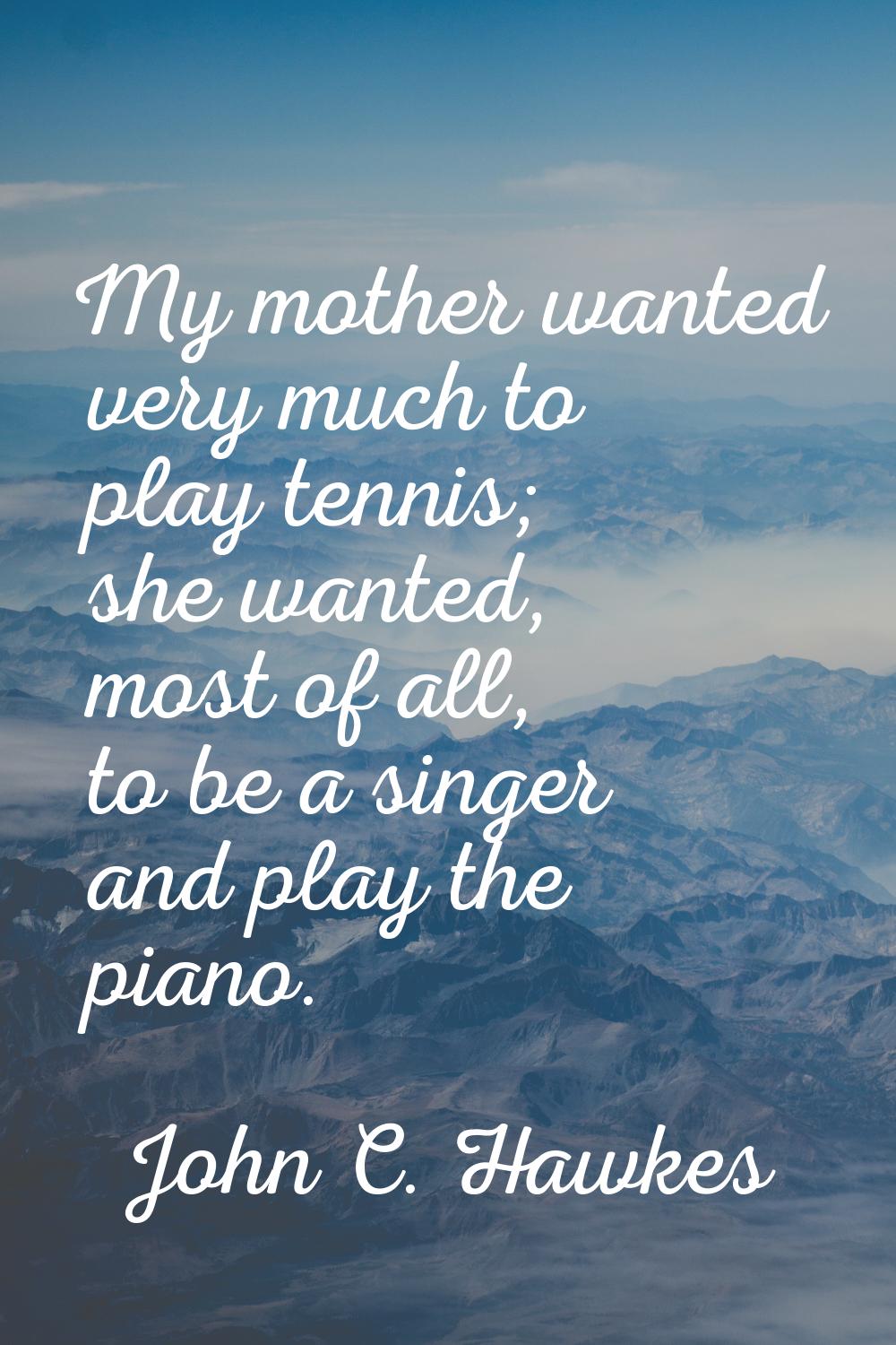 My mother wanted very much to play tennis; she wanted, most of all, to be a singer and play the pia