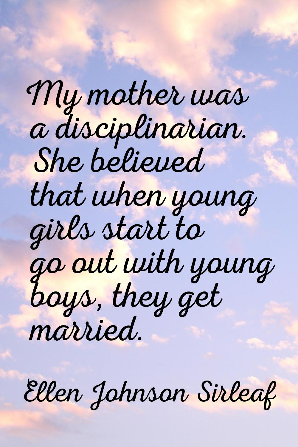My mother was a disciplinarian. She believed that when young girls start to go out with young boys,