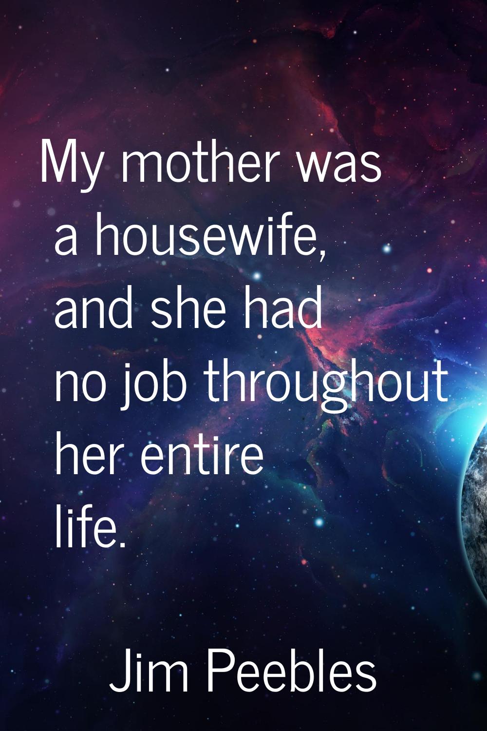 My mother was a housewife, and she had no job throughout her entire life.