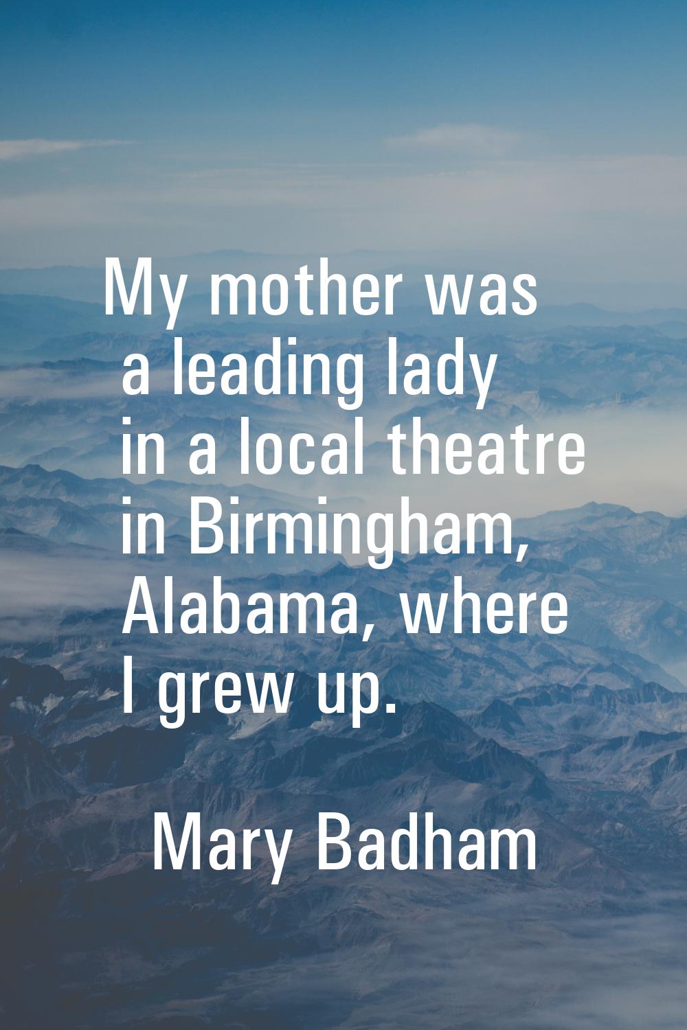 My mother was a leading lady in a local theatre in Birmingham, Alabama, where I grew up.