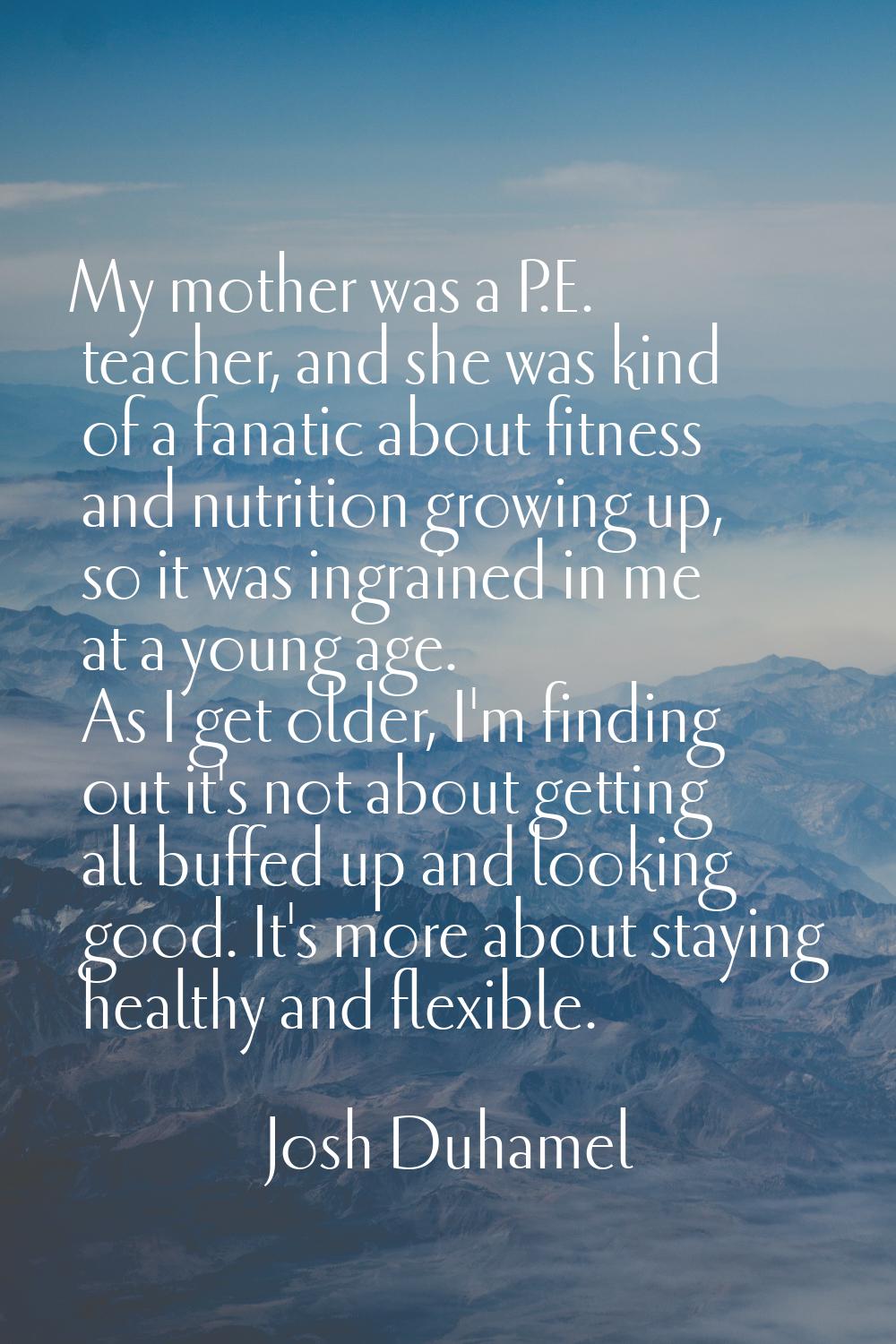 My mother was a P.E. teacher, and she was kind of a fanatic about fitness and nutrition growing up,