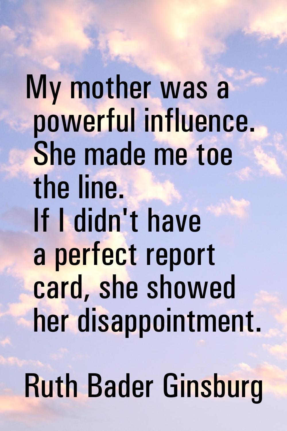 My mother was a powerful influence. She made me toe the line. If I didn't have a perfect report car