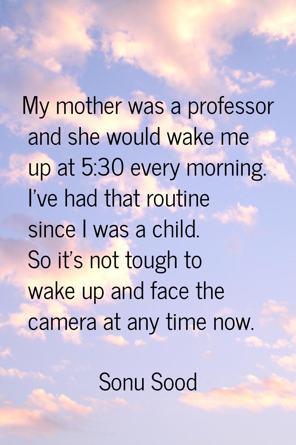My mother was a professor and she would wake me up at 5:30 every morning. I've had that routine sin