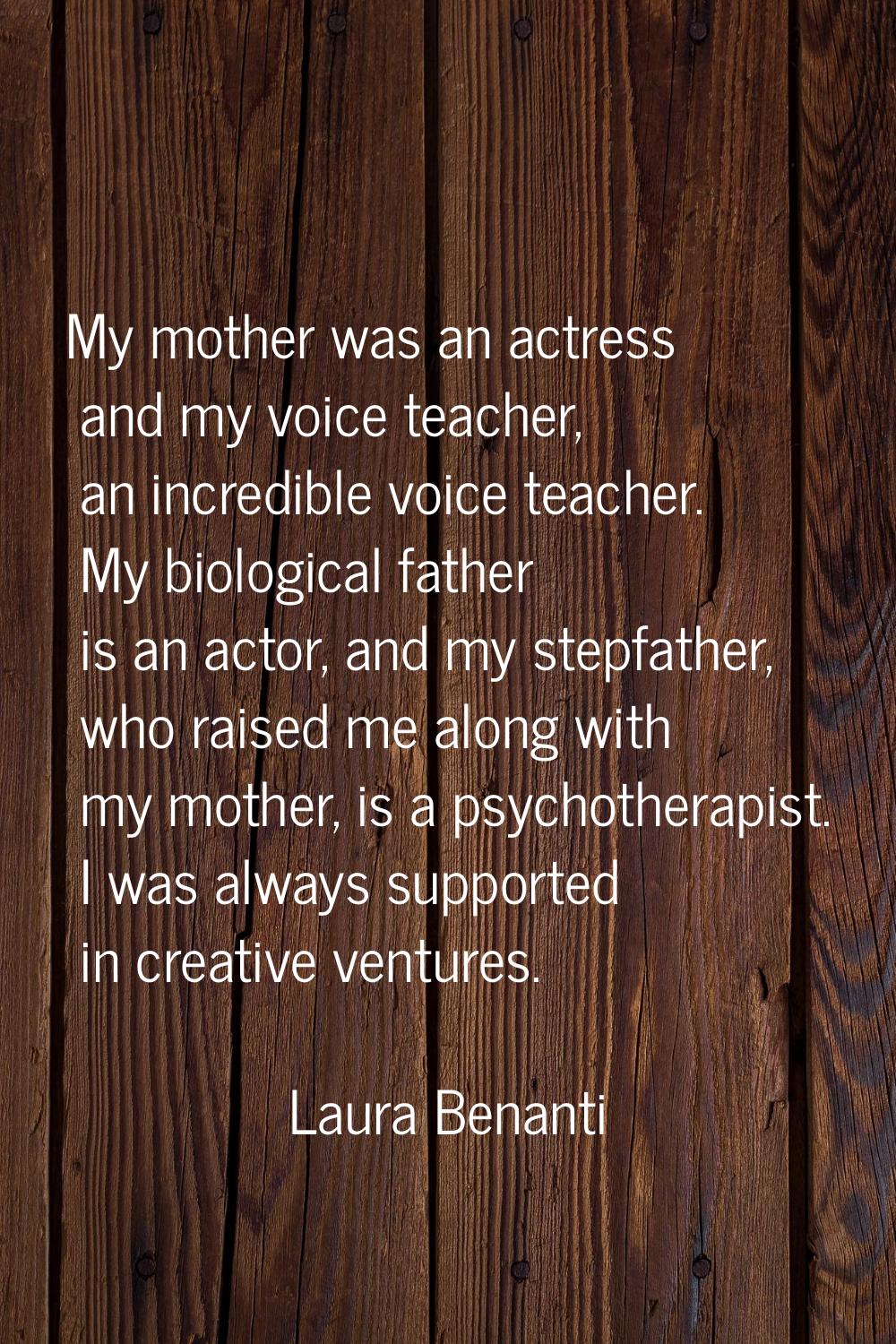 My mother was an actress and my voice teacher, an incredible voice teacher. My biological father is