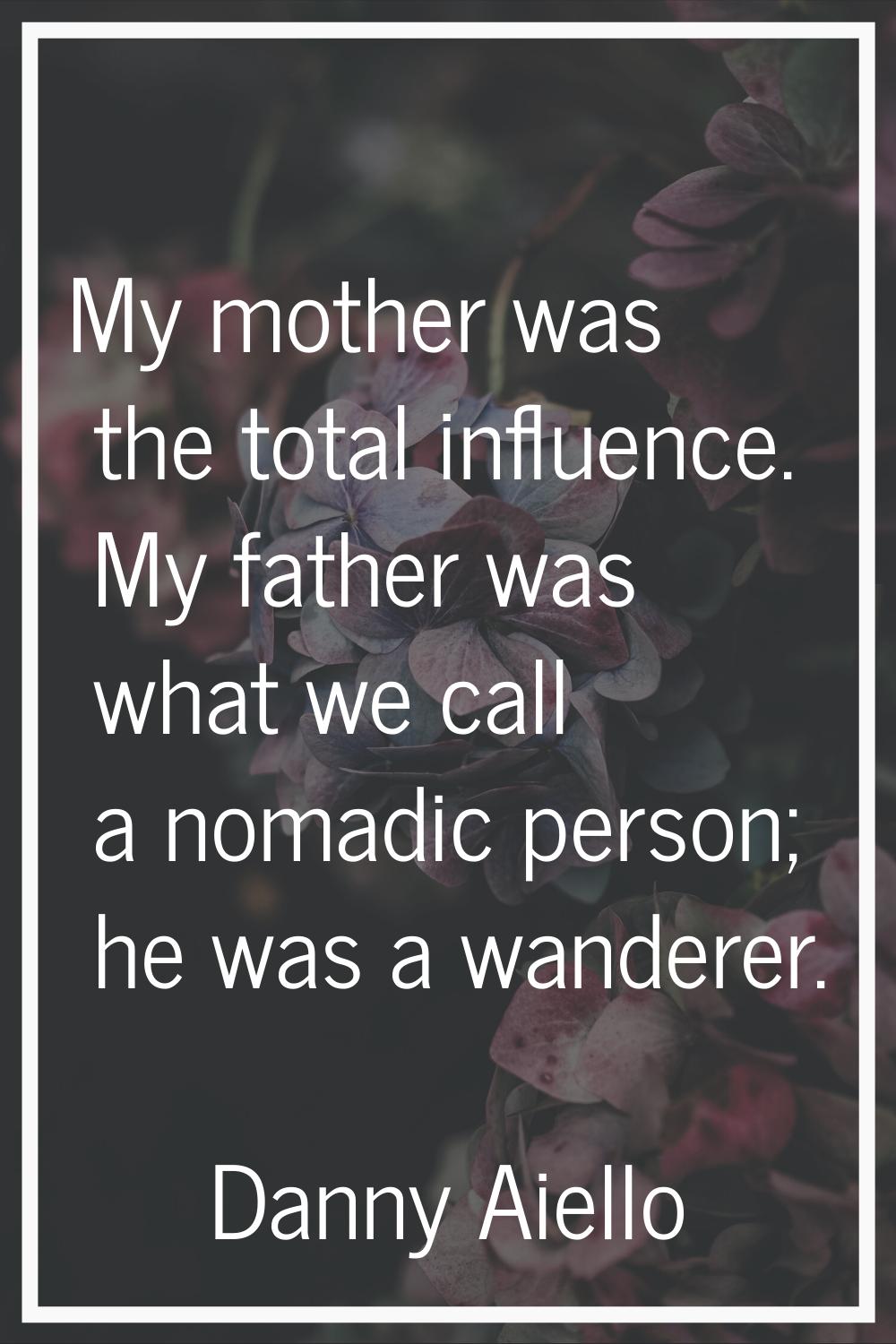My mother was the total influence. My father was what we call a nomadic person; he was a wanderer.