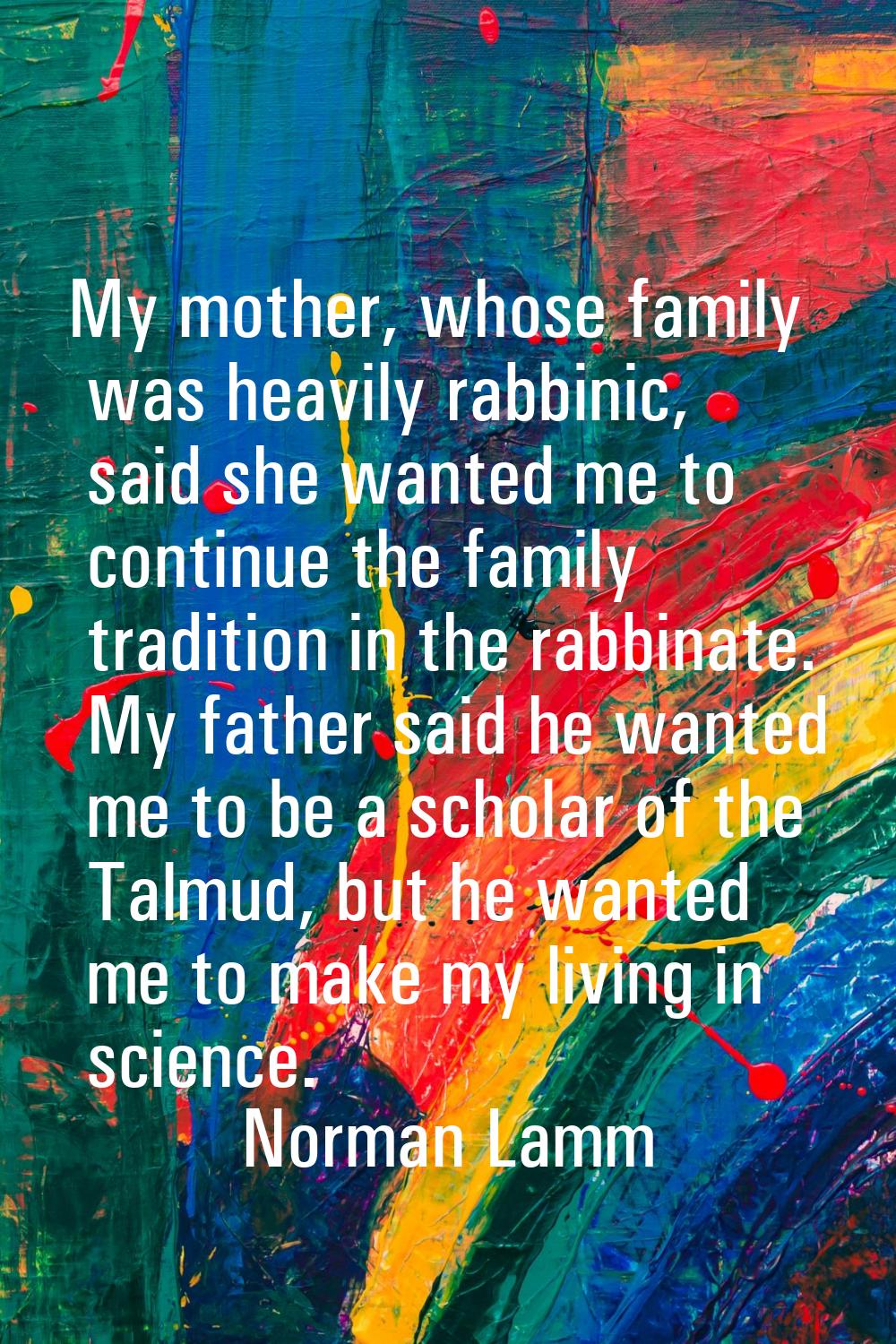 My mother, whose family was heavily rabbinic, said she wanted me to continue the family tradition i