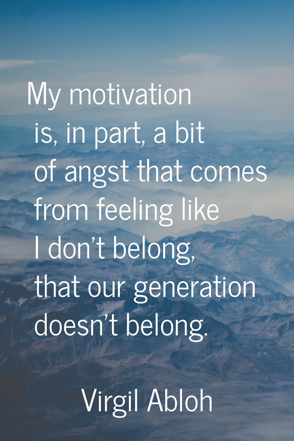 My motivation is, in part, a bit of angst that comes from feeling like I don't belong, that our gen