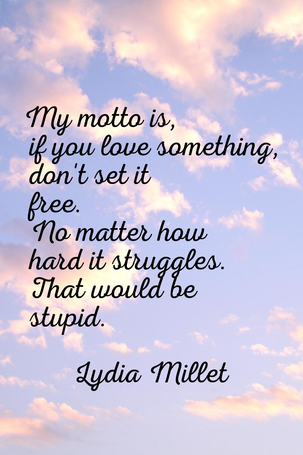 My motto is, if you love something, don't set it free. No matter how hard it struggles. That would 