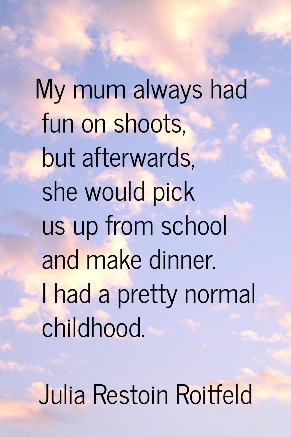 My mum always had fun on shoots, but afterwards, she would pick us up from school and make dinner. 