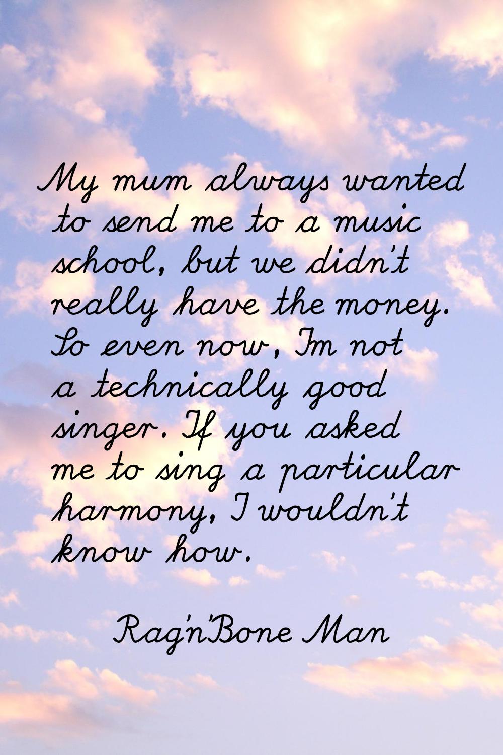 My mum always wanted to send me to a music school, but we didn't really have the money. So even now