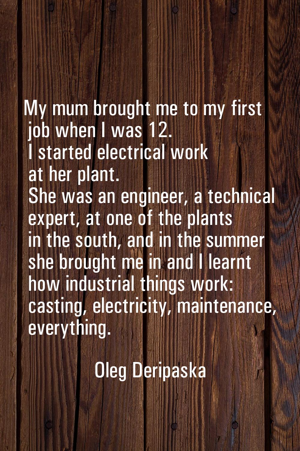 My mum brought me to my first job when I was 12. I started electrical work at her plant. She was an
