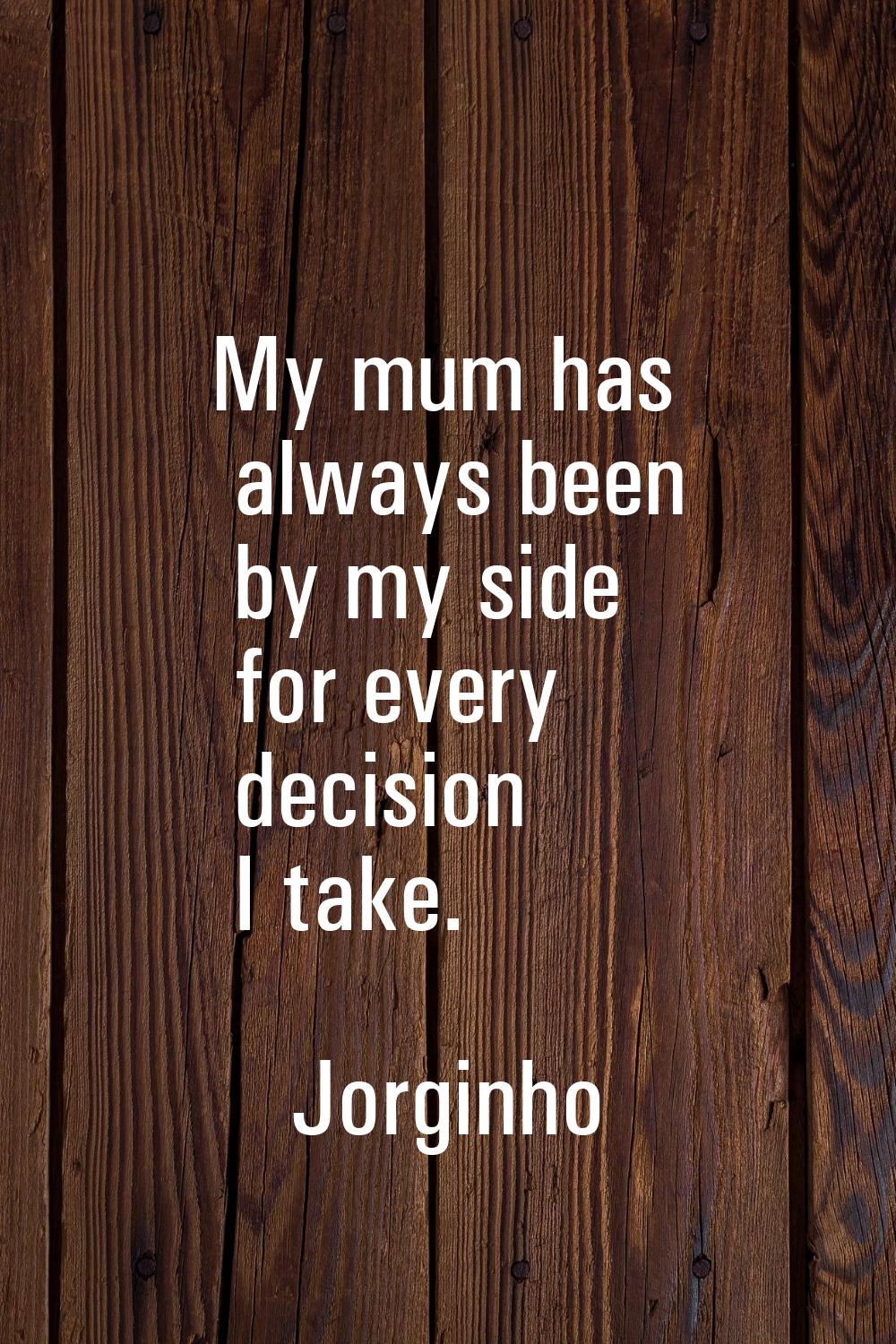 My mum has always been by my side for every decision I take.