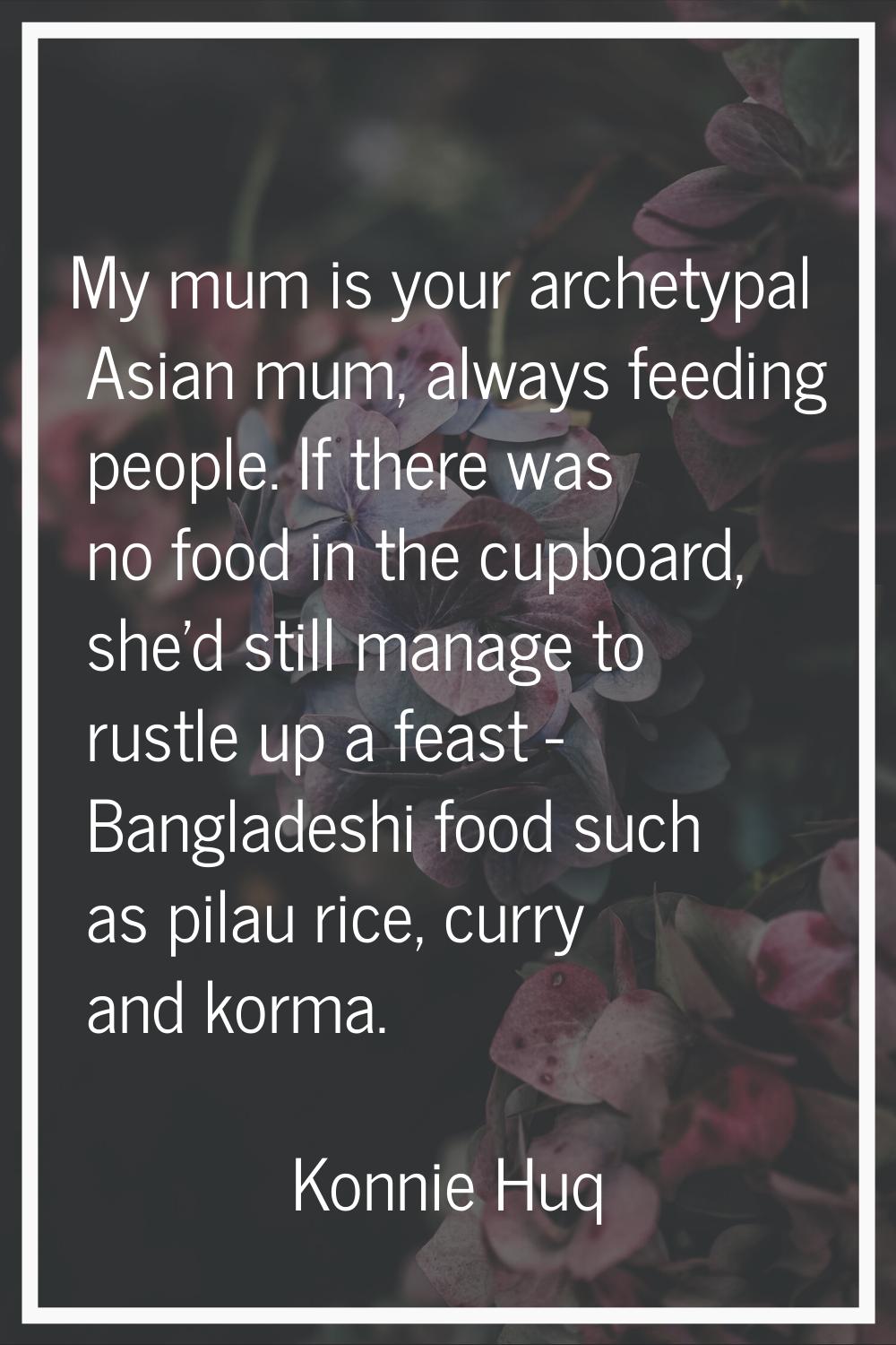 My mum is your archetypal Asian mum, always feeding people. If there was no food in the cupboard, s