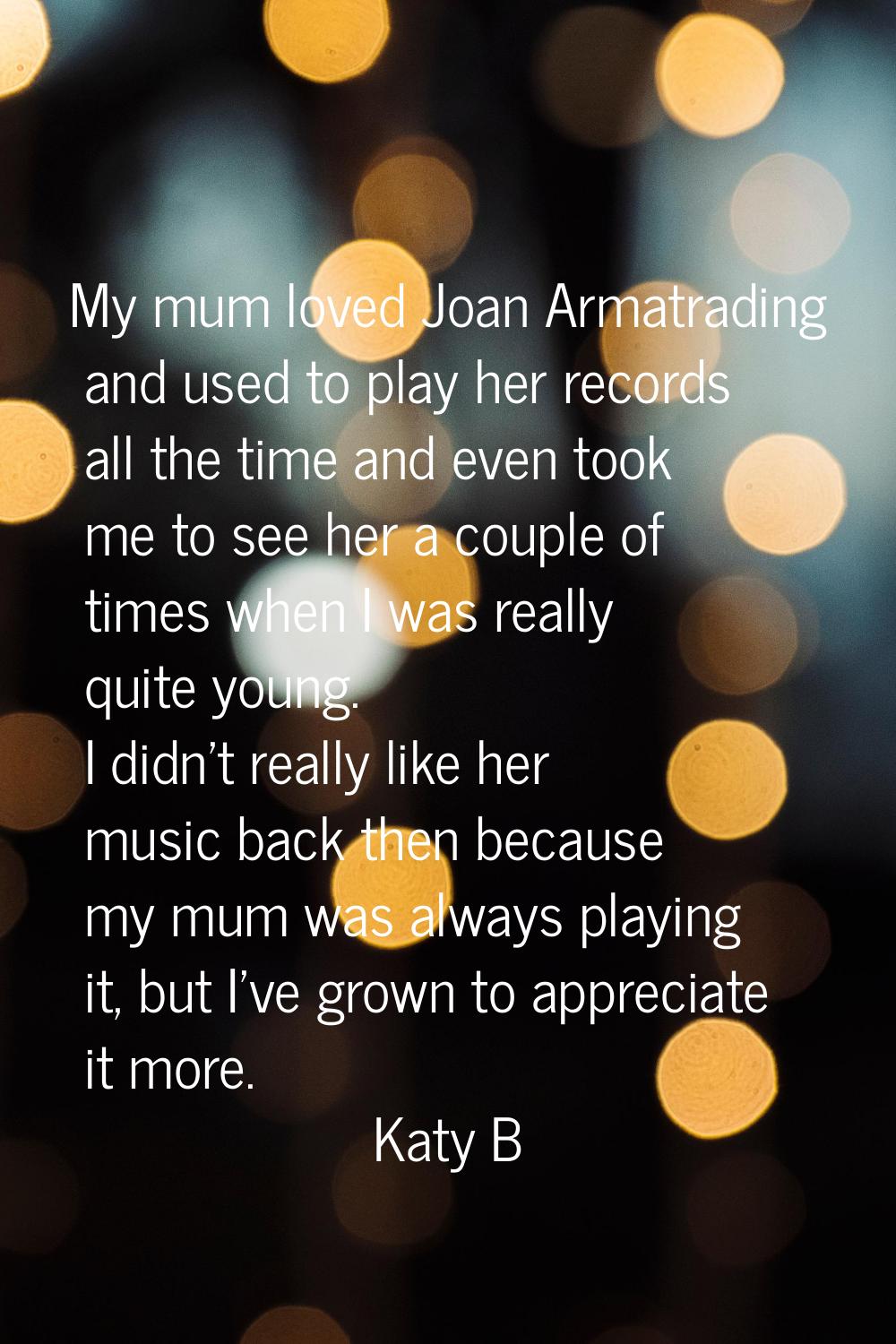 My mum loved Joan Armatrading and used to play her records all the time and even took me to see her