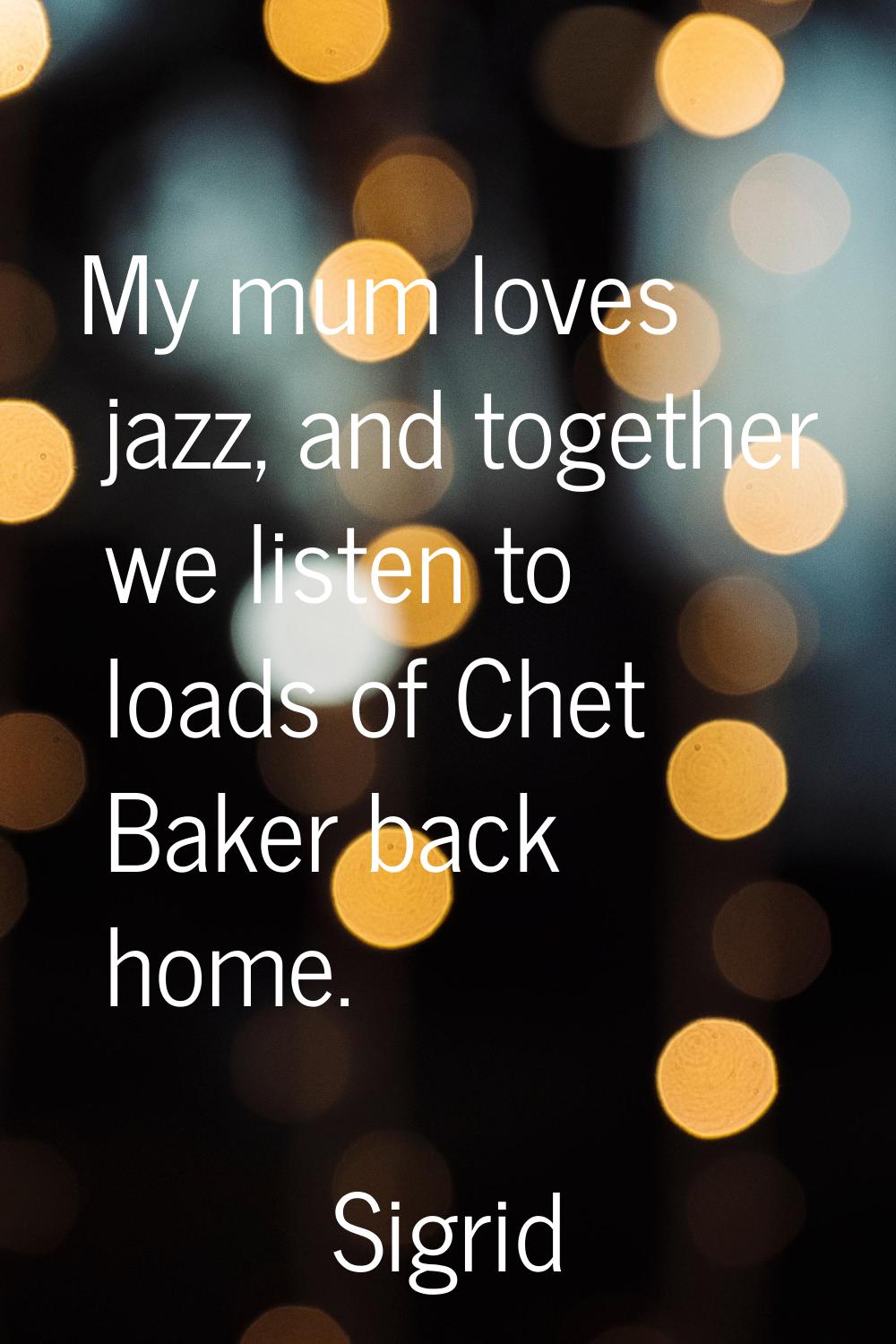 My mum loves jazz, and together we listen to loads of Chet Baker back home.
