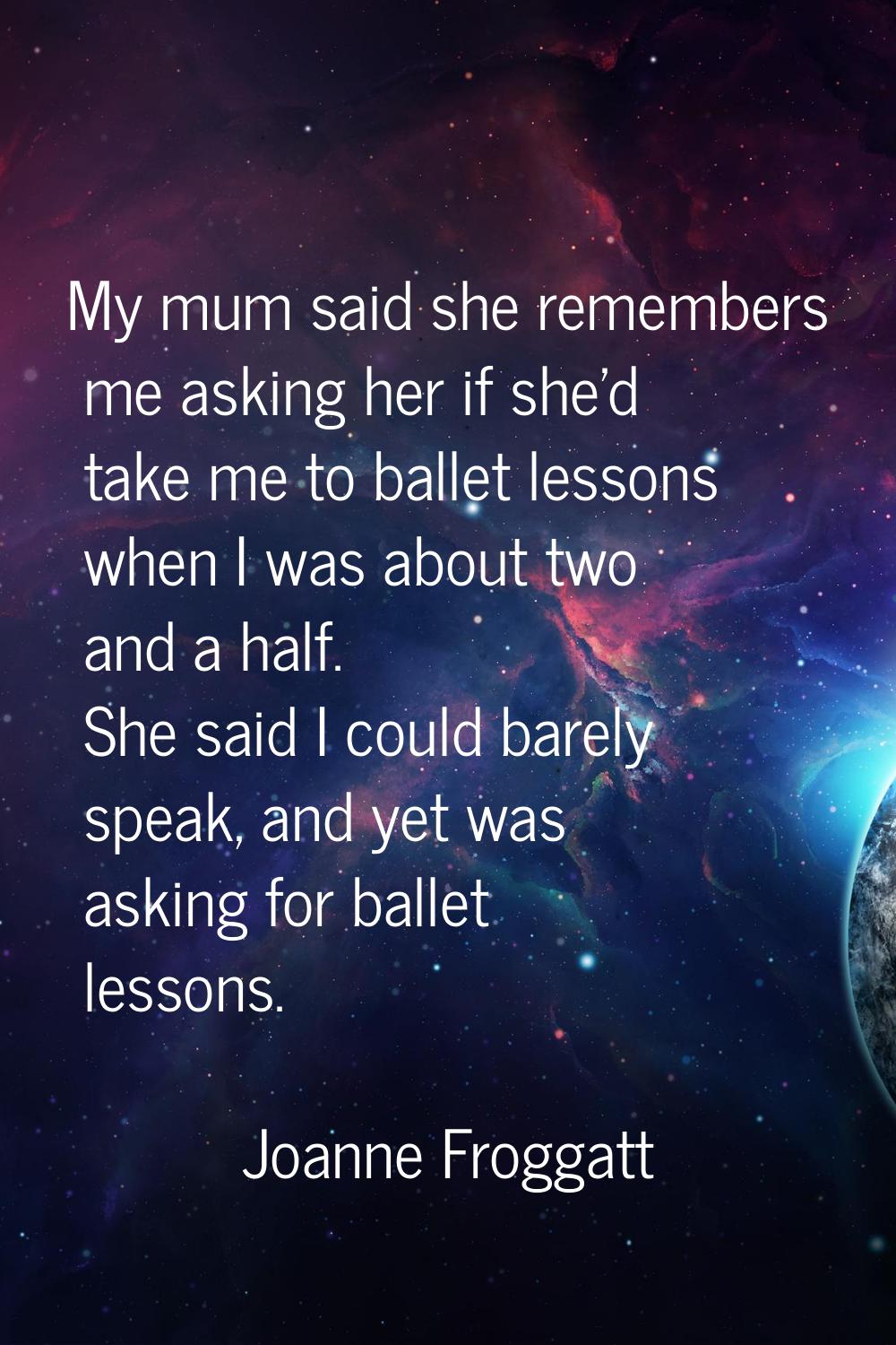 My mum said she remembers me asking her if she'd take me to ballet lessons when I was about two and