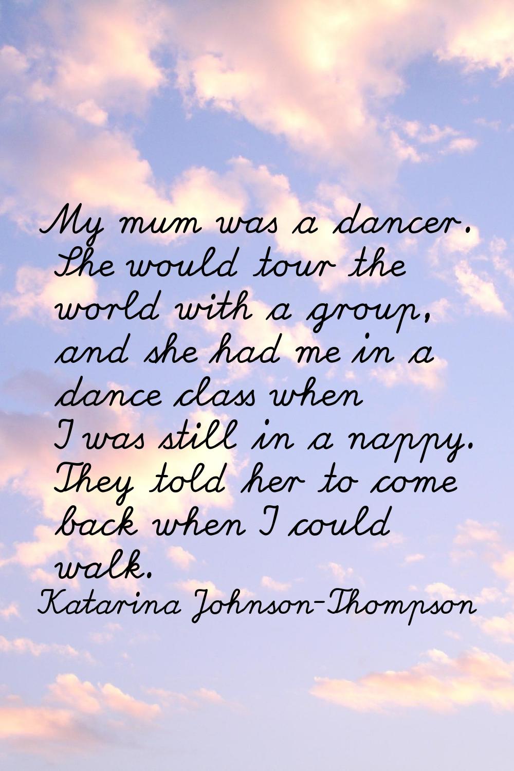 My mum was a dancer. She would tour the world with a group, and she had me in a dance class when I 