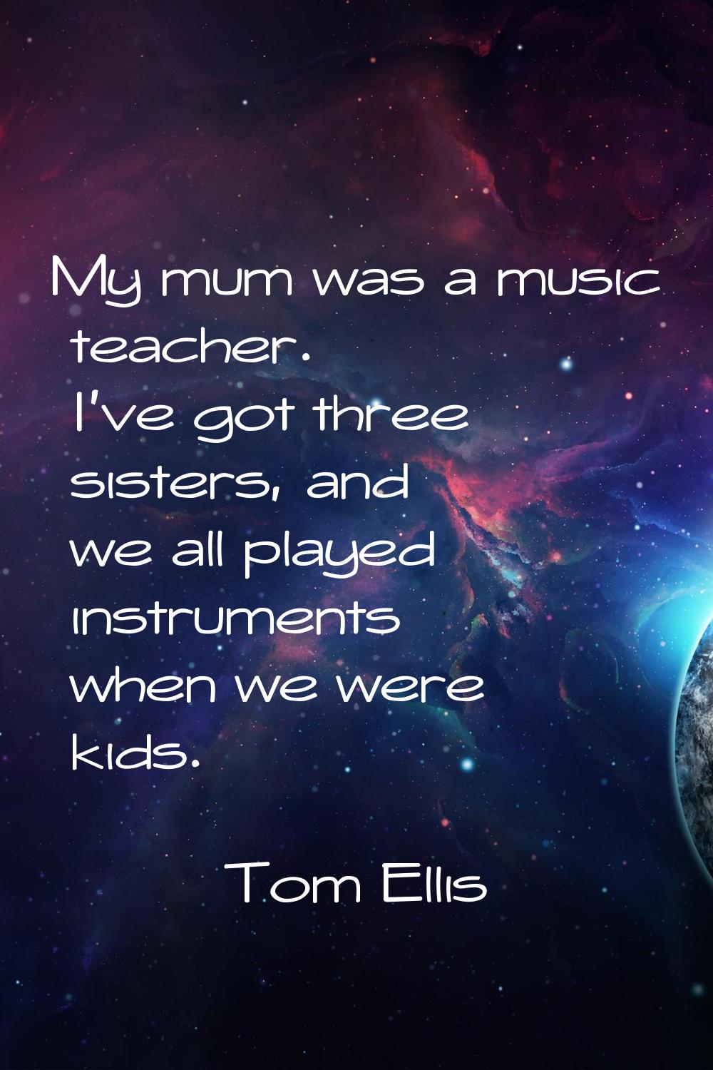 My mum was a music teacher. I've got three sisters, and we all played instruments when we were kids