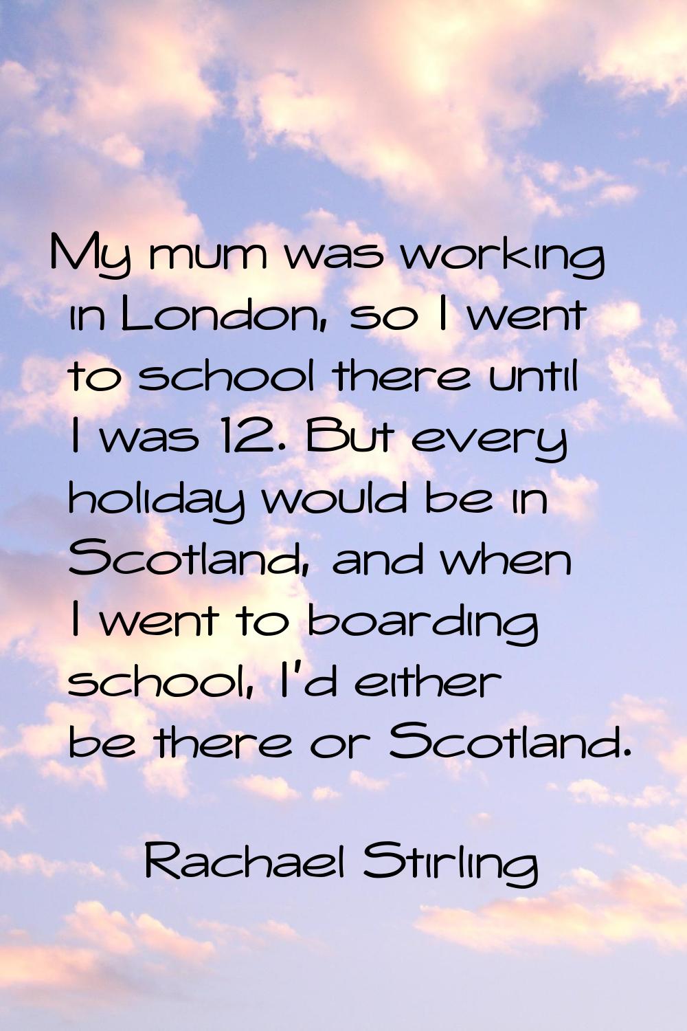 My mum was working in London, so I went to school there until I was 12. But every holiday would be 