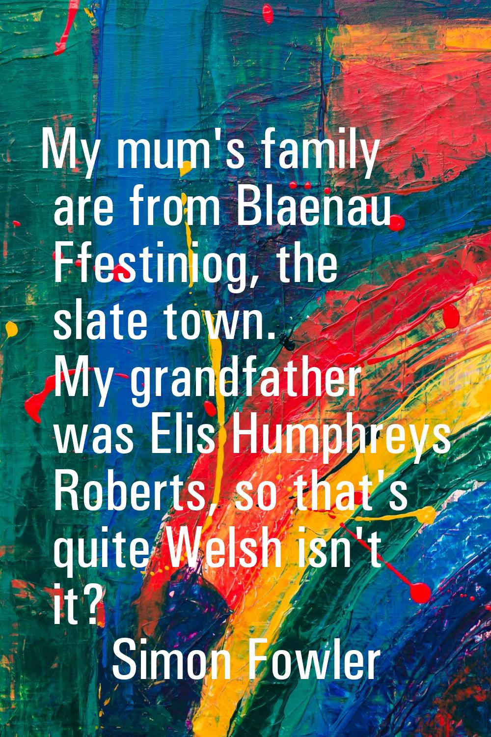 My mum's family are from Blaenau Ffestiniog, the slate town. My grandfather was Elis Humphreys Robe
