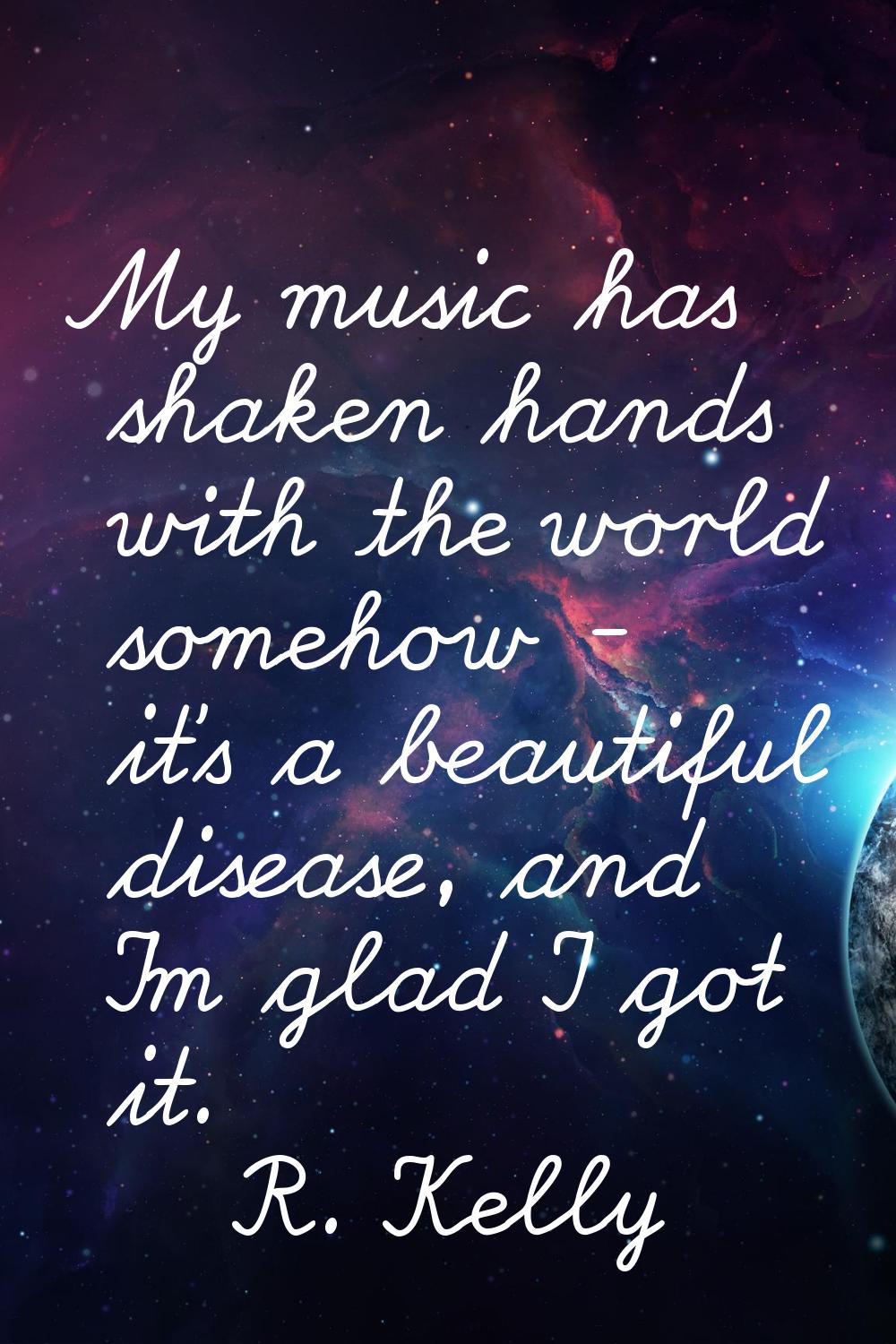 My music has shaken hands with the world somehow - it's a beautiful disease, and I'm glad I got it.