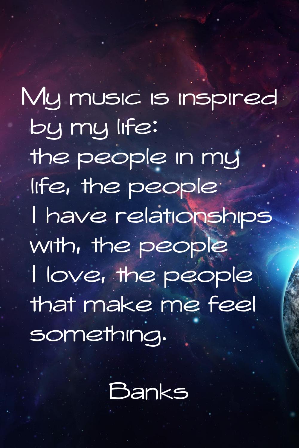 My music is inspired by my life: the people in my life, the people I have relationships with, the p