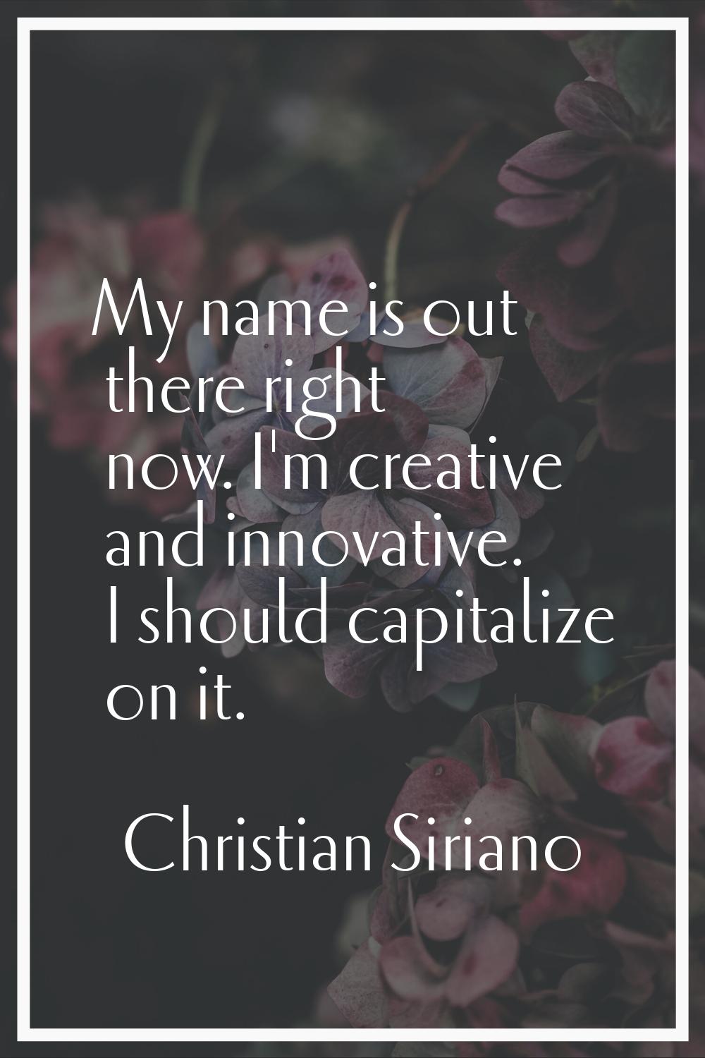 My name is out there right now. I'm creative and innovative. I should capitalize on it.