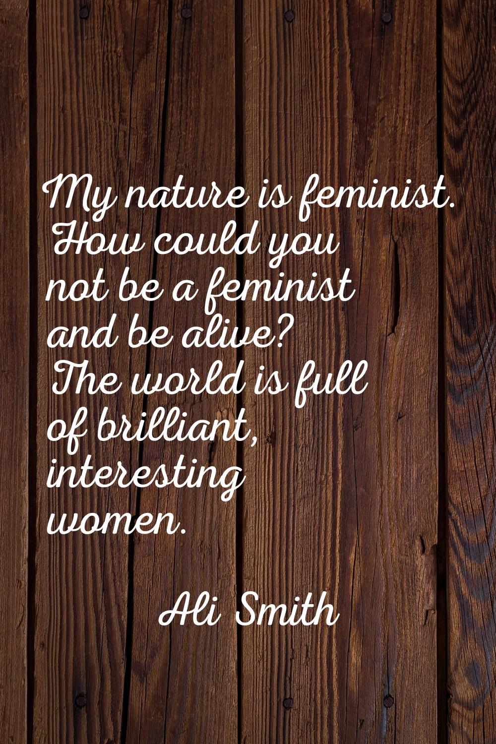 My nature is feminist. How could you not be a feminist and be alive? The world is full of brilliant