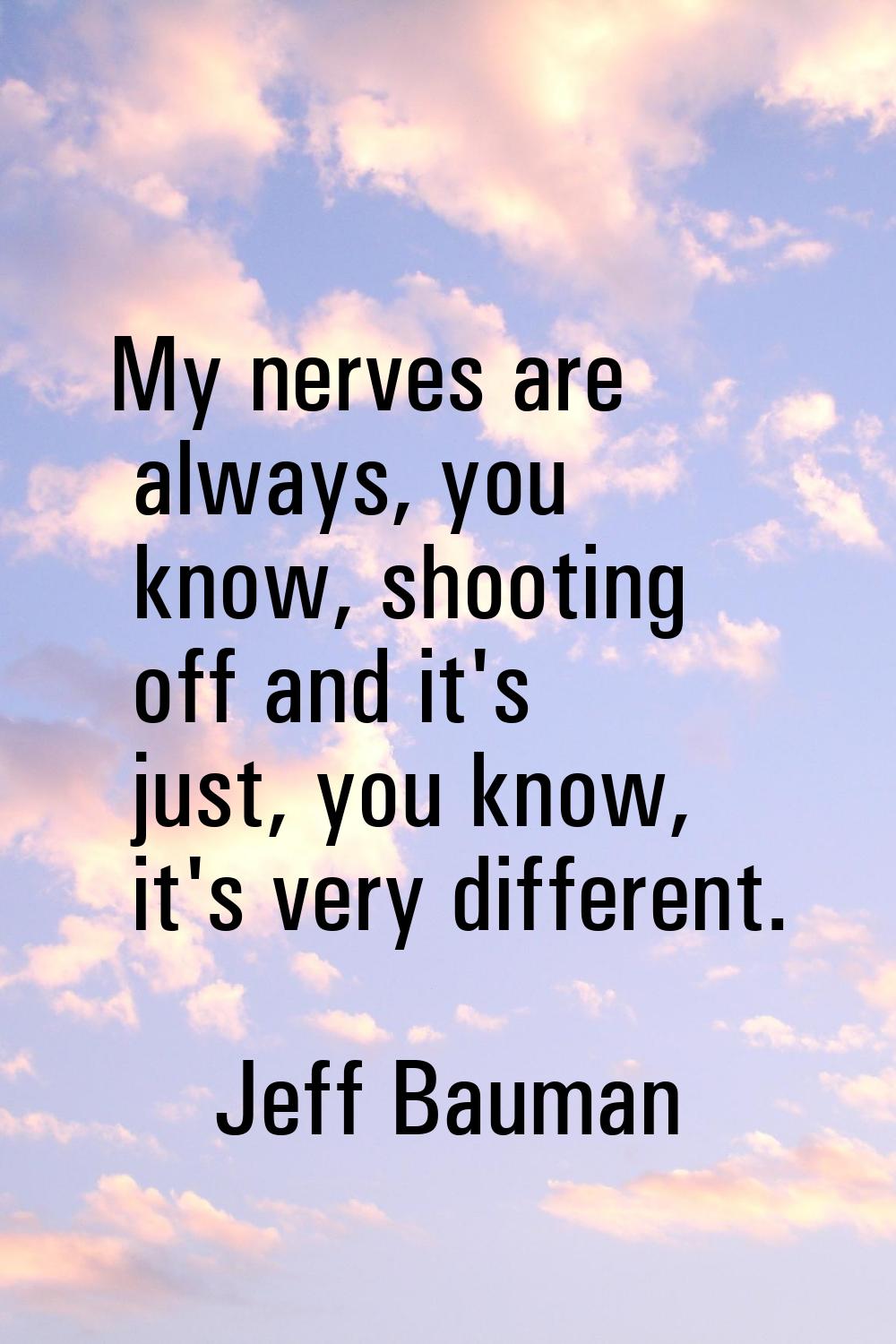 My nerves are always, you know, shooting off and it's just, you know, it's very different.