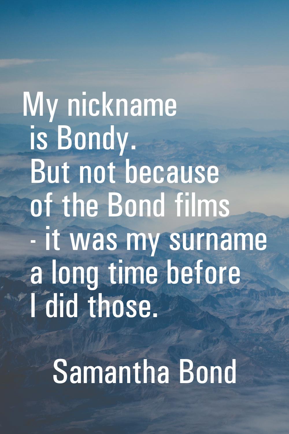 My nickname is Bondy. But not because of the Bond films - it was my surname a long time before I di