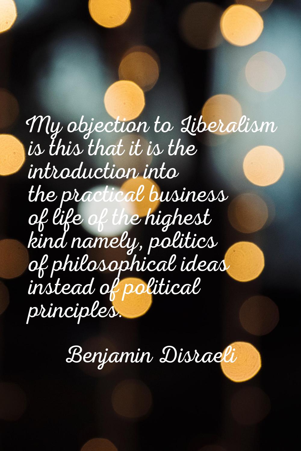 My objection to Liberalism is this that it is the introduction into the practical business of life 